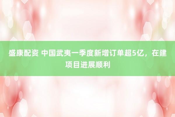 盛康配资 中国武夷一季度新增订单超5亿，在建项目进展顺利