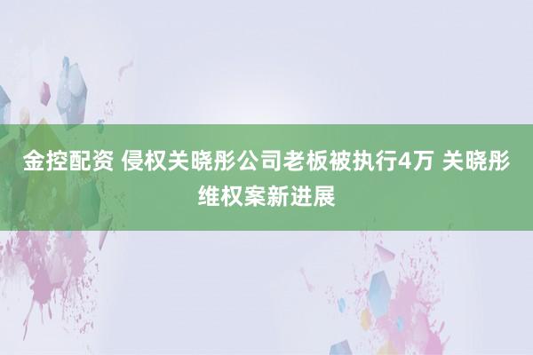 金控配资 侵权关晓彤公司老板被执行4万 关晓彤维权案新进展
