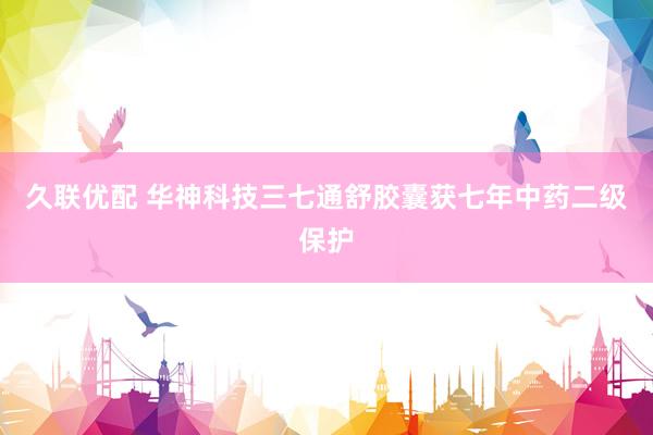 久联优配 华神科技三七通舒胶囊获七年中药二级保护