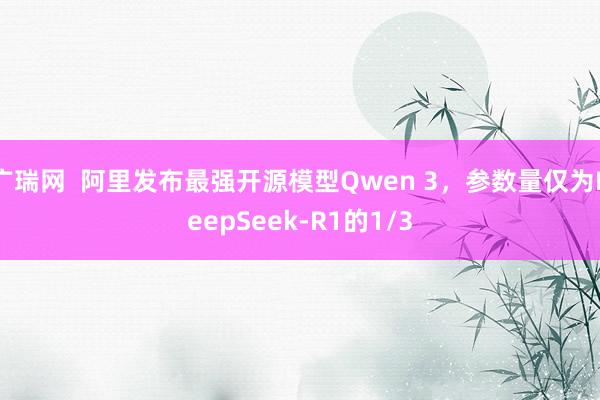 广瑞网  阿里发布最强开源模型Qwen 3，参数量仅为DeepSeek-R1的1/3