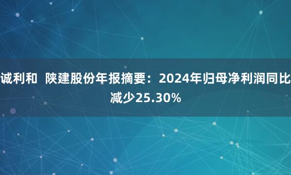 诚利和  陕建股份年报摘要：2024年归母净利润同比减少25.30%