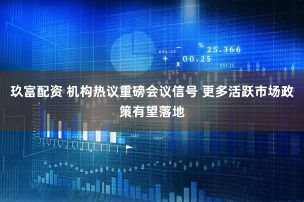 玖富配资 机构热议重磅会议信号 更多活跃市场政策有望落地