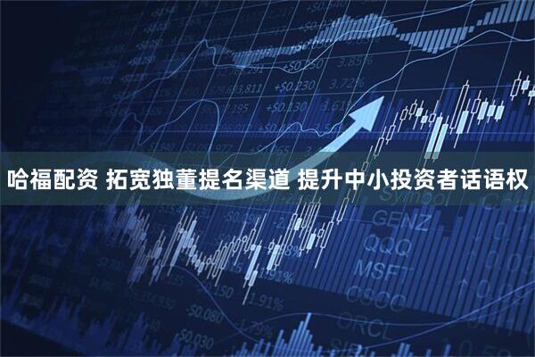 哈福配资 拓宽独董提名渠道 提升中小投资者话语权