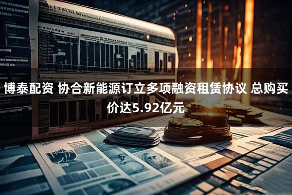 博泰配资 协合新能源订立多项融资租赁协议 总购买价达5.92亿元
