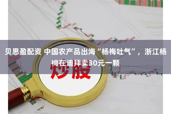贝思盈配资 中国农产品出海“杨梅吐气”，浙江杨梅在迪拜卖30元一颗