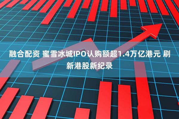 融合配资 蜜雪冰城IPO认购额超1.4万亿港元 刷新港股新纪录