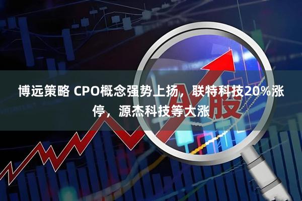 博远策略 CPO概念强势上扬，联特科技20%涨停，源杰科技等大涨