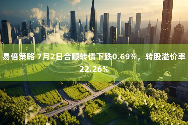 易倍策略 7月2日合顺转债下跌0.69%，转股溢价率22.26%