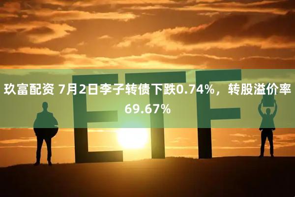 玖富配资 7月2日李子转债下跌0.74%，转股溢价率69.67%
