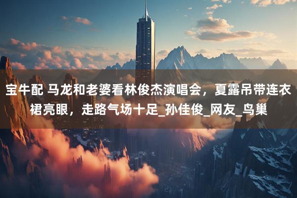 宝牛配 马龙和老婆看林俊杰演唱会，夏露吊带连衣裙亮眼，走路气场十足_孙佳俊_网友_鸟巢