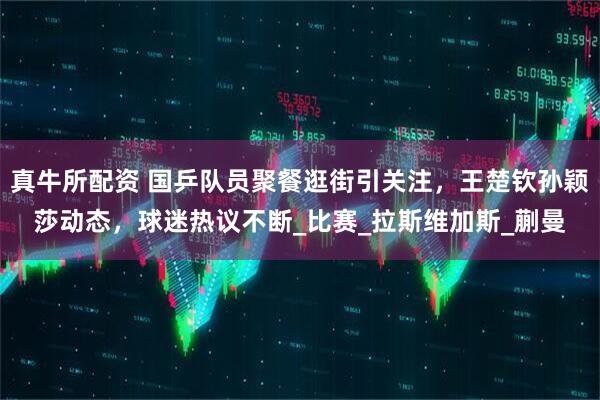真牛所配资 国乒队员聚餐逛街引关注，王楚钦孙颖莎动态，球迷热议不断_比赛_拉斯维加斯_蒯曼