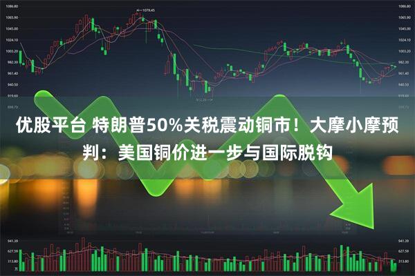 优股平台 特朗普50%关税震动铜市！大摩小摩预判：美国铜价进一步与国际脱钩