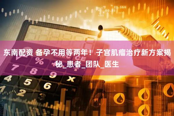 东南配资 备孕不用等两年！子宫肌瘤治疗新方案揭秘_患者_团队_医生