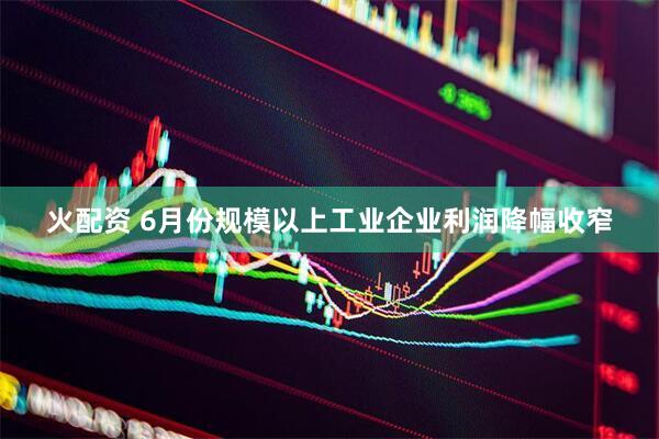 火配资 6月份规模以上工业企业利润降幅收窄
