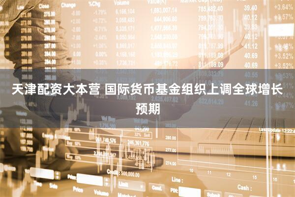天津配资大本营 国际货币基金组织上调全球增长预期