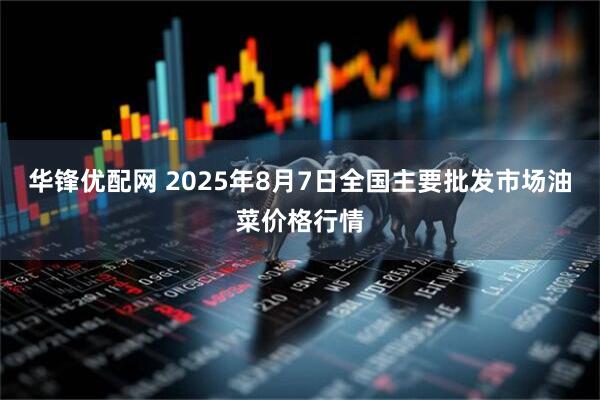 华锋优配网 2025年8月7日全国主要批发市场油菜价格行情
