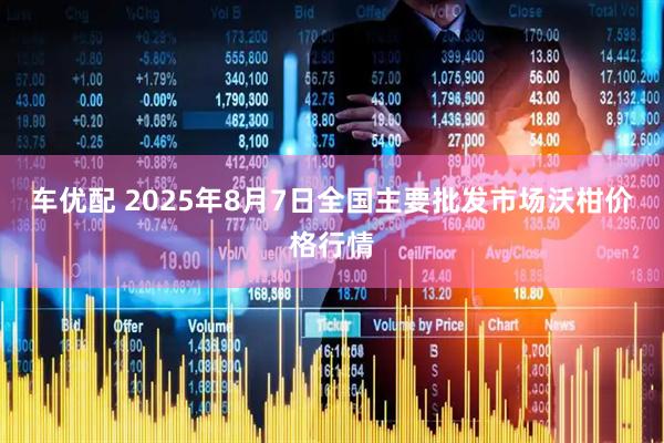 车优配 2025年8月7日全国主要批发市场沃柑价格行情