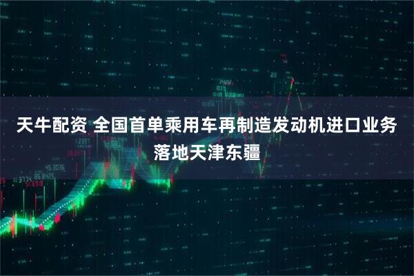 天牛配资 全国首单乘用车再制造发动机进口业务落地天津东疆