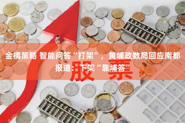 金橘策略 智能问答“打架”，黄埔政数局回应南都报道：下架“靠埔答”