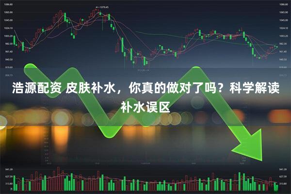 浩源配资 皮肤补水，你真的做对了吗？科学解读补水误区