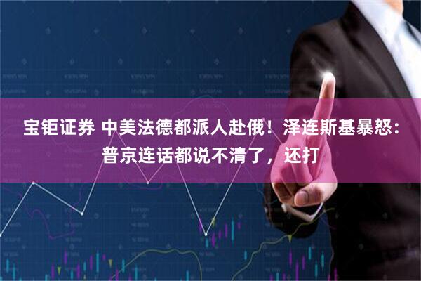 宝钜证券 中美法德都派人赴俄！泽连斯基暴怒：普京连话都说不清了，还打